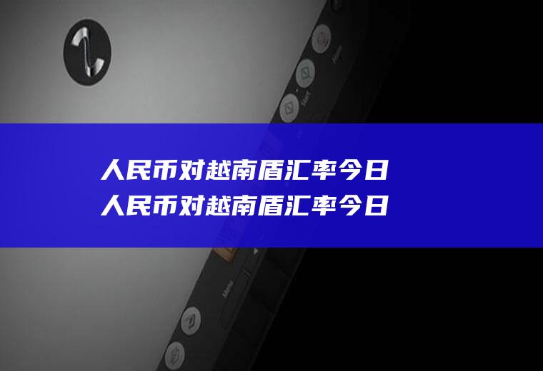 人民币对越南盾汇率今日人民币对越南盾汇率今日价