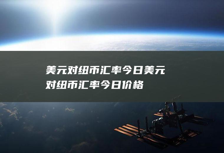 美元对纽币汇率今日美元对纽币汇率今日价格