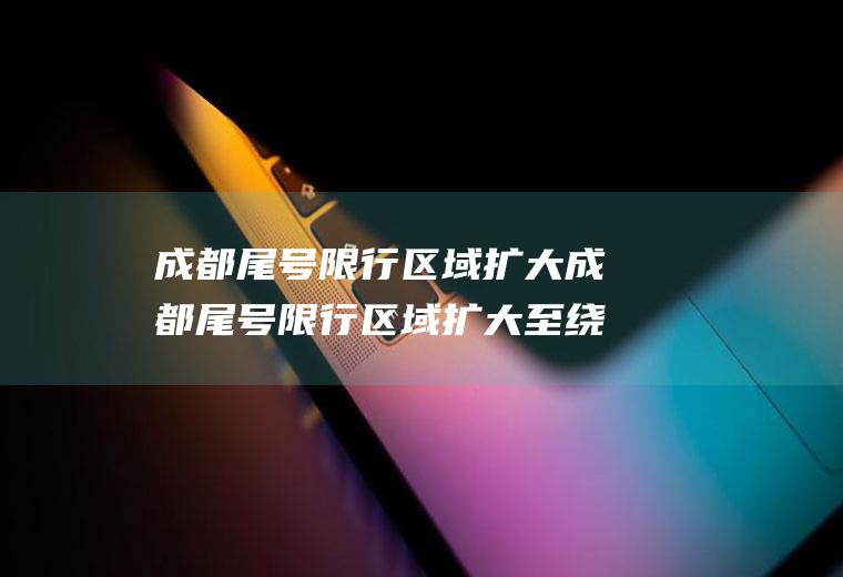 成都尾号限行区域扩大成都尾号限行区域扩大至绕城已经开始执行
