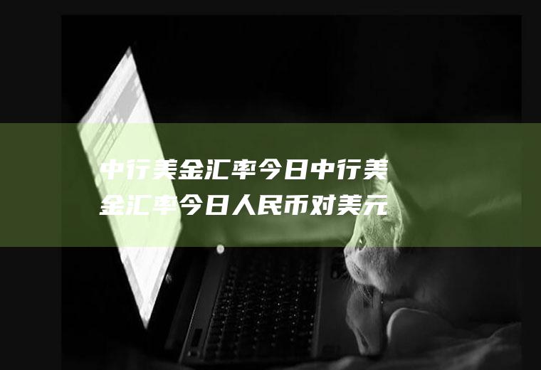 中行美金汇率今日中行美金汇率今日人民币对美元汇率