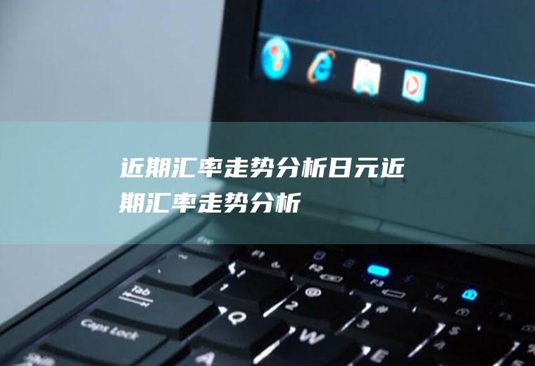近期汇率走势分析日元近期汇率走势分析
