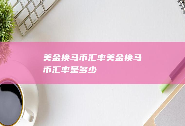 美金换马币汇率美金换马币汇率是多少