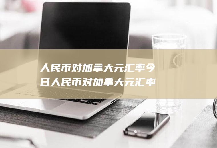人民币对加拿大元汇率今日人民币对加拿大元汇率今日价格