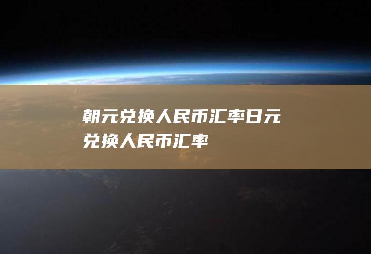 朝元兑换人民币汇率日元兑换人民币汇率