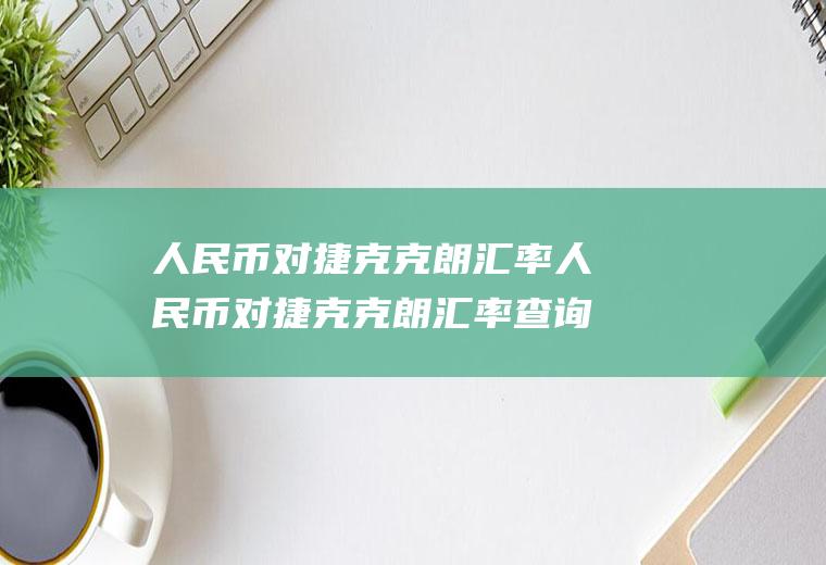 人民币对捷克克朗汇率人民币对捷克克朗汇率查询