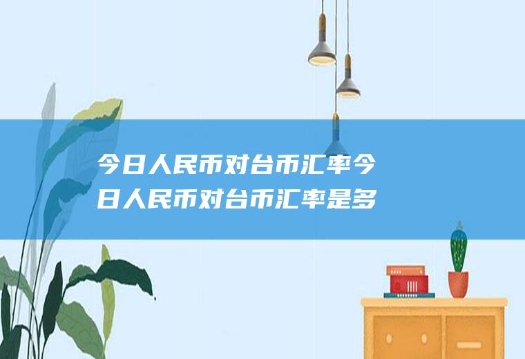 今日人民币对台币汇率今日人民币对台币汇率是多少