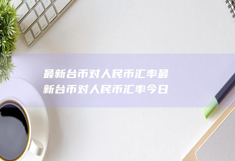 最新台币对人民币汇率最新台币对人民币汇率今日