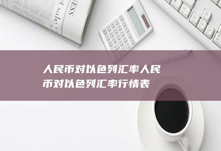 人民币对以色列汇率人民币对以色列汇率行情表