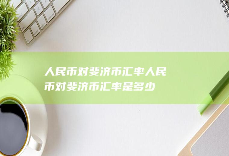 人民币对斐济币汇率人民币对斐济币汇率是多少