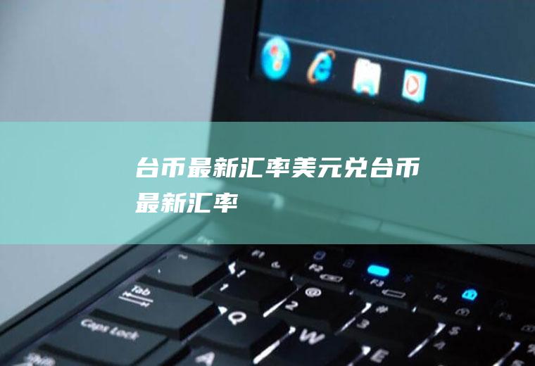 台币最新汇率美元兑台币最新汇率