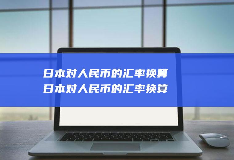日本对人民币的汇率换算日本对人民币的汇率换算是多少