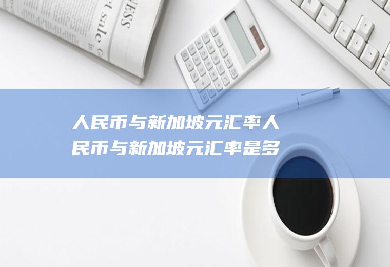 人民币与新加坡元汇率人民币与新加坡元汇率是多少