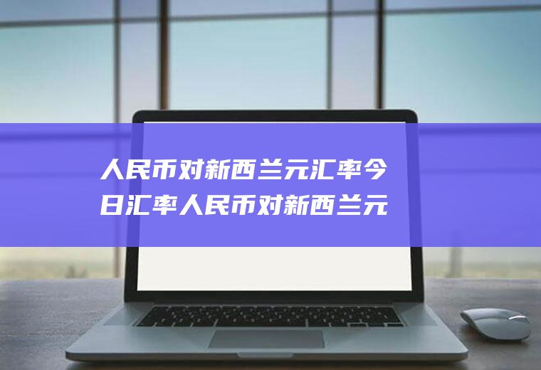 人民币对新西兰元汇率今日汇率人民币对新西兰元汇率今日汇率是多少