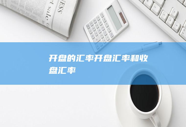 开盘的汇率开盘汇率和收盘汇率