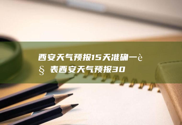 西安天气预报15天准确一览表西安天气预报30天准确一览表