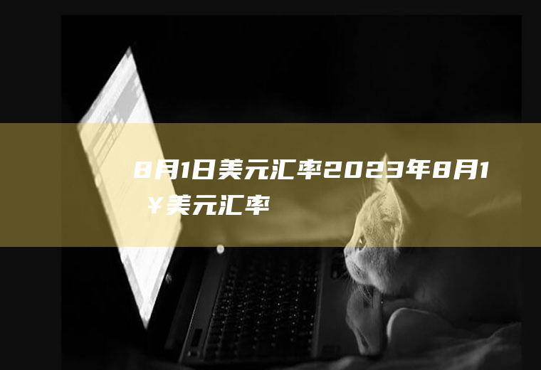 8月1日美元汇率2023年8月1日美元汇率