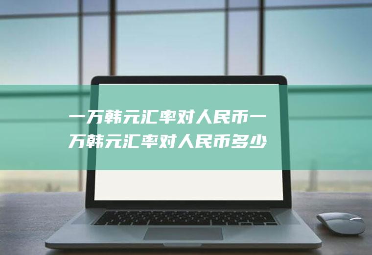 一万韩元汇率对人民币一万韩元汇率对人民币多少