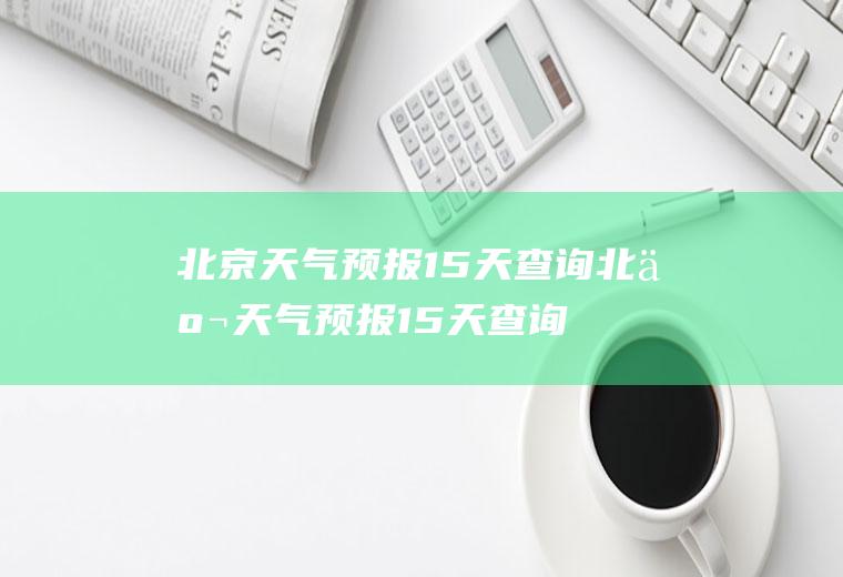 北京天气预报15天查询北京天气预报15天查询最新消息