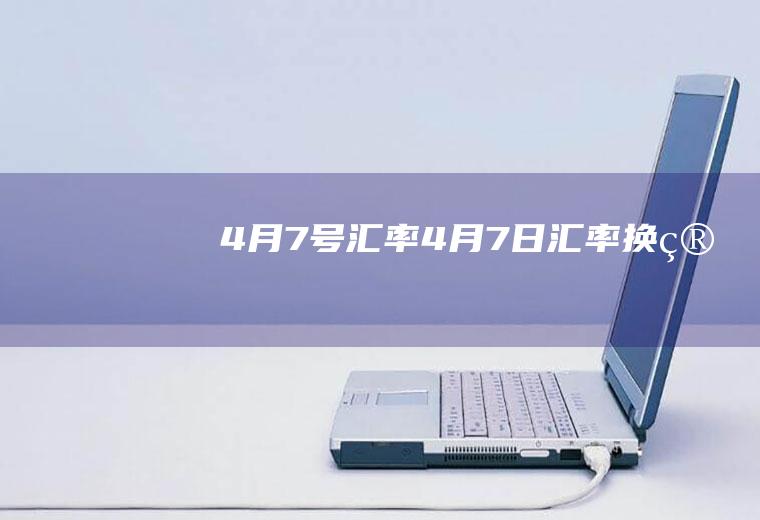 4月7号汇率4月7日汇率换算