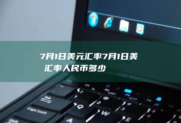 7月1日美元汇率7月1日美元汇率人民币多少