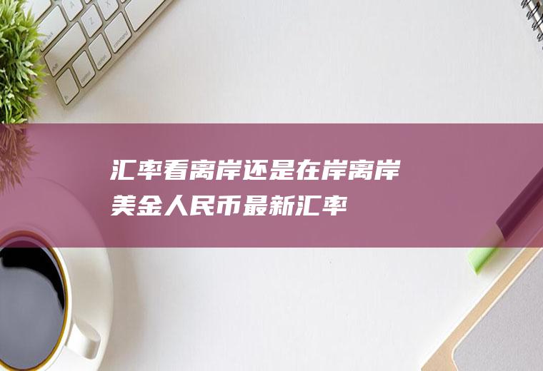 汇率看离岸还是在岸离岸美金人民币最新汇率