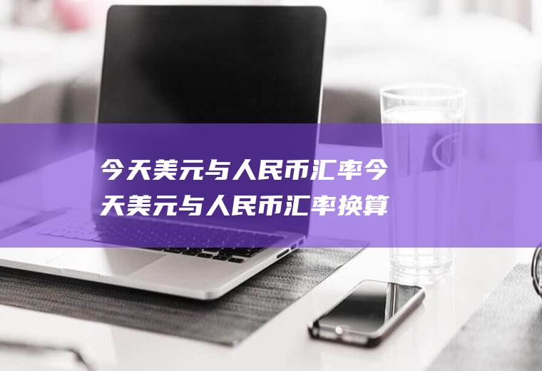 今天美元与人民币汇率今天美元与人民币汇率换算