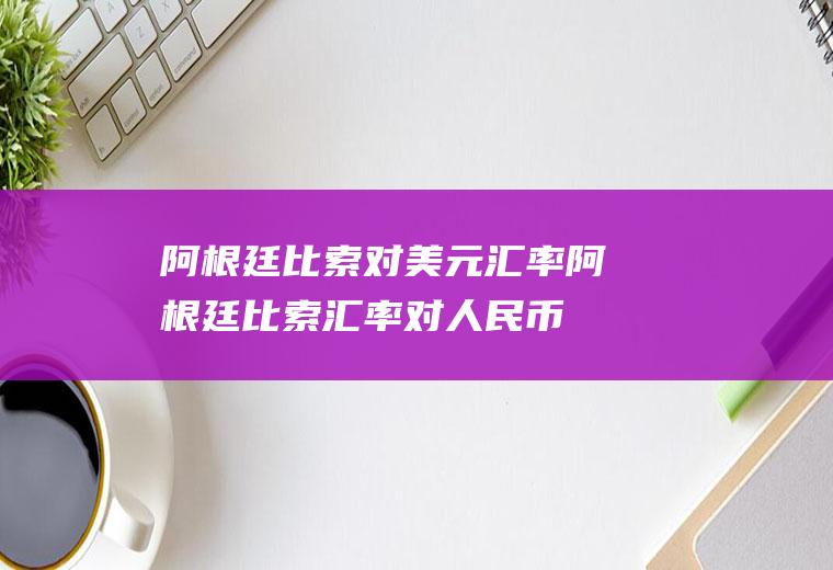阿根廷比索对美元汇率阿根廷比索汇率对人民币