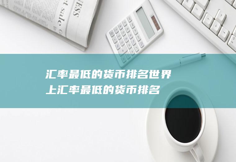 汇率最低的货币排名世界上汇率最低的货币排名