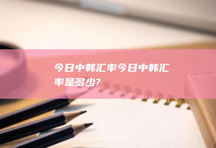 今日中韩汇率今日中韩汇率是多少?