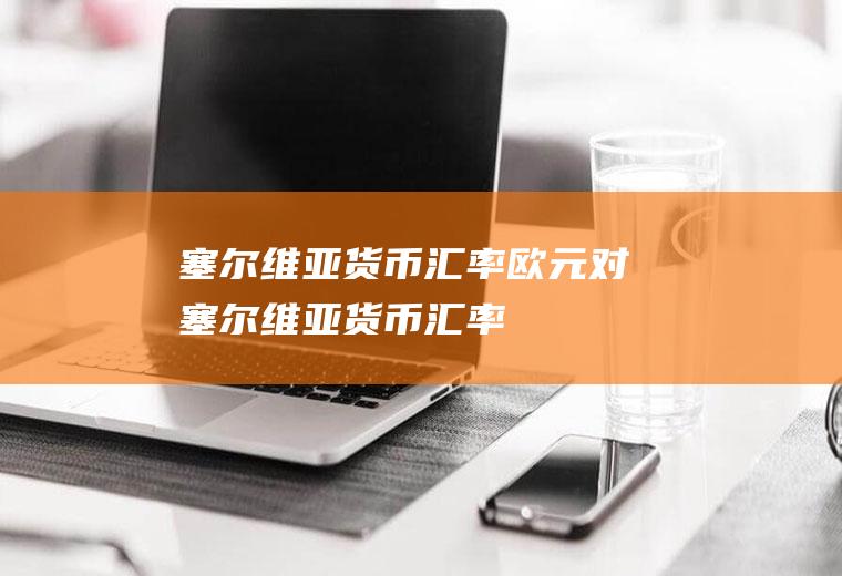 塞尔维亚货币汇率欧元对塞尔维亚货币汇率
