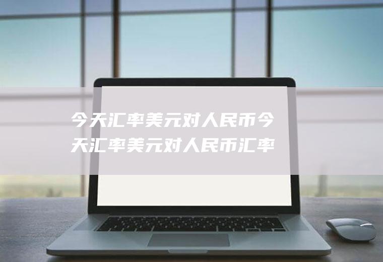 今天汇率美元对人民币今天汇率美元对人民币汇率中间价
