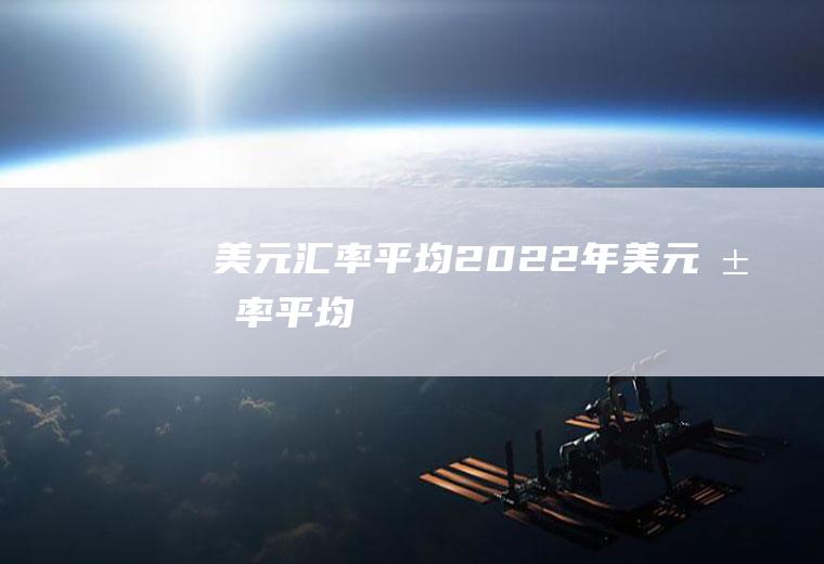 美元汇率平均2022年美元汇率平均