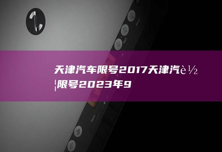 天津汽车限号2017天津汽车限号2023年9月份限行