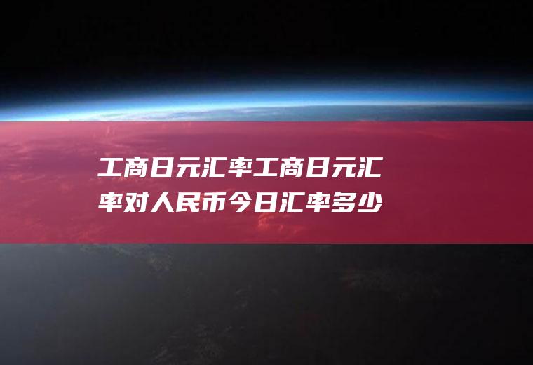 工商日元汇率工商日元汇率对人民币今日汇率多少
