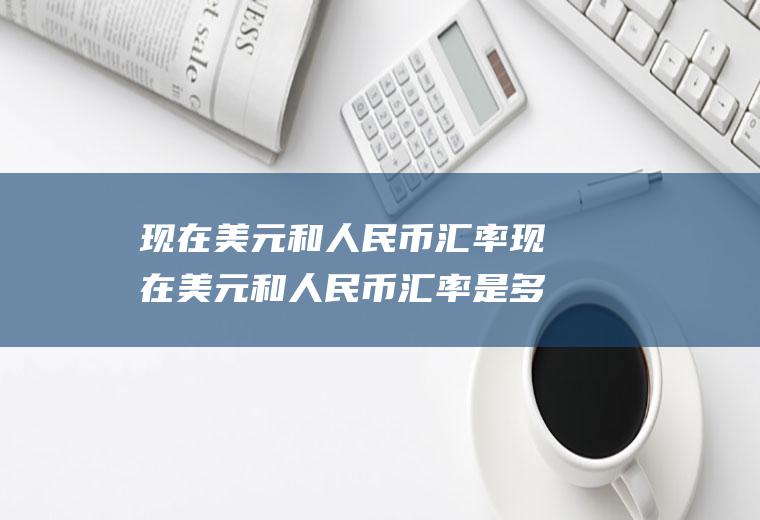 现在美元和人民币汇率现在美元和人民币汇率是多少