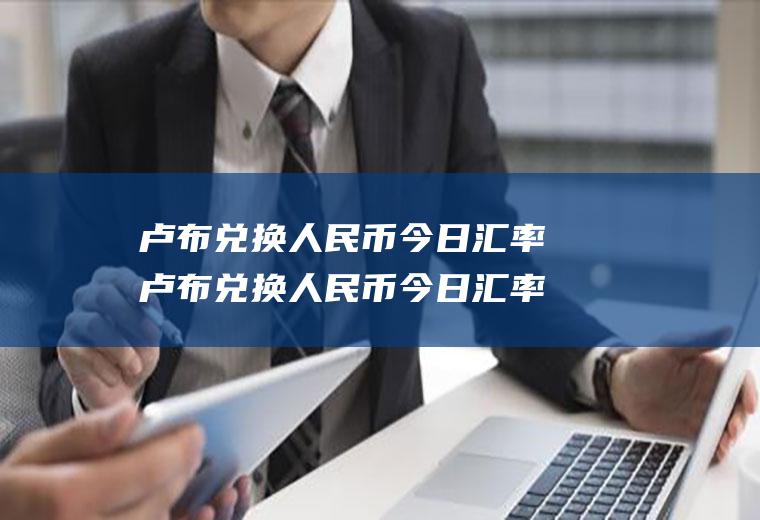卢布兑换人民币今日汇率卢布兑换人民币今日汇率是多少