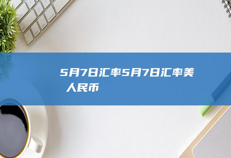 5月7日汇率5月7日汇率美元人民币