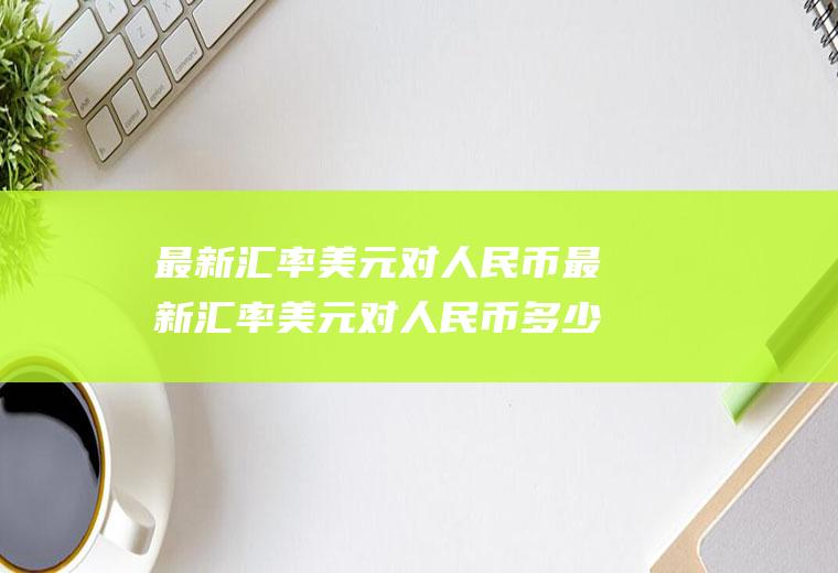 最新汇率美元对人民币最新汇率美元对人民币多少