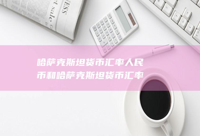 哈萨克斯坦货币汇率人民币和哈萨克斯坦货币汇率