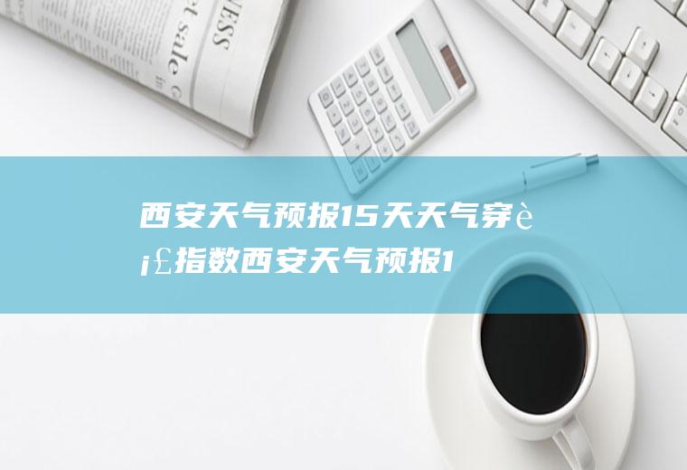 西安天气预报15天天气穿衣指数西安天气预报15天天气穿衣指数查询