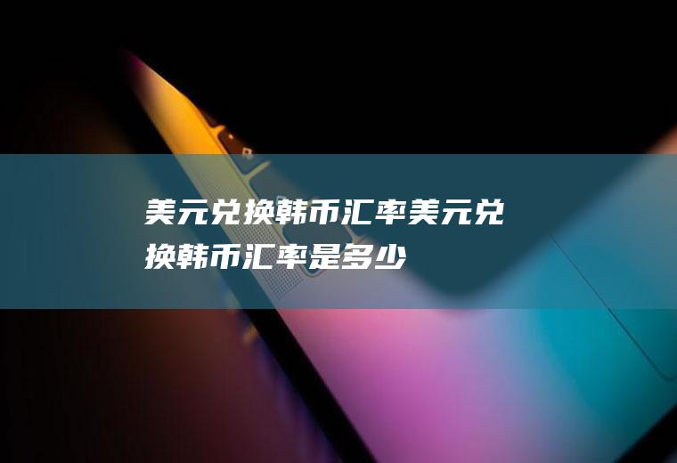 美元兑换韩币汇率美元兑换韩币汇率是多少