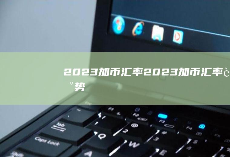 2023加币汇率2023加币汇率走势