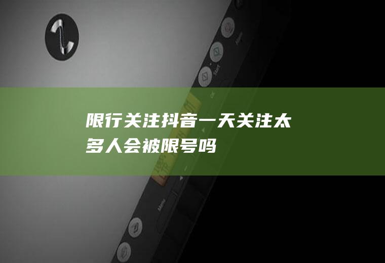 限行关注,抖音一天关注太多人会被限号吗