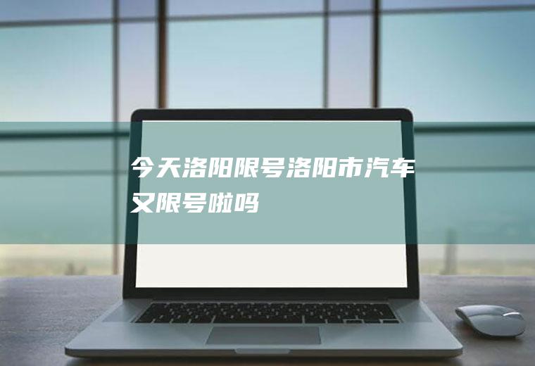今天洛阳限号,洛阳市汽车又限号啦吗
