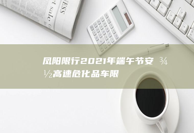 凤阳限行,2021年端午节安徽高速危化品车限行吗