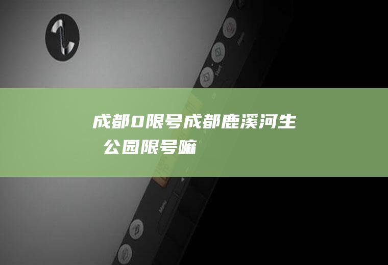 成都0限号,成都鹿溪河生态公园限号嘛