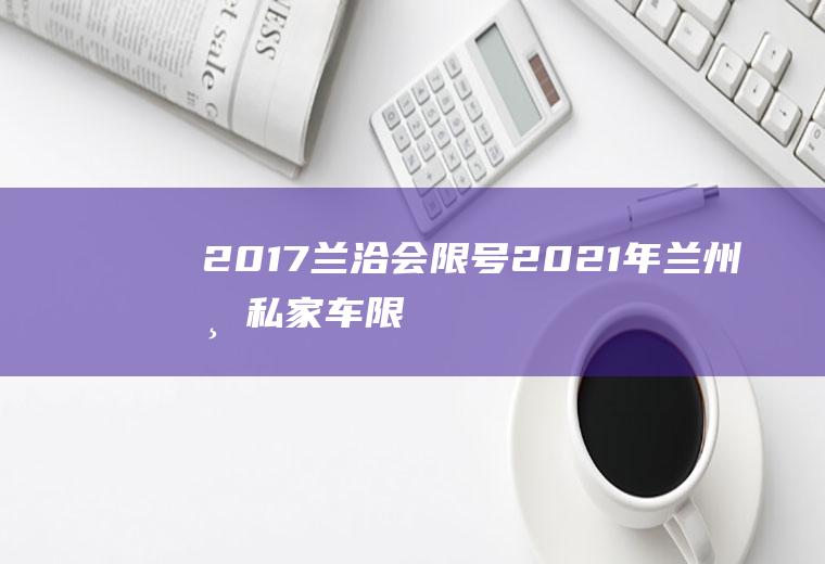 2017兰洽会限号,2021年兰州市私家车限号车是限高峰吗