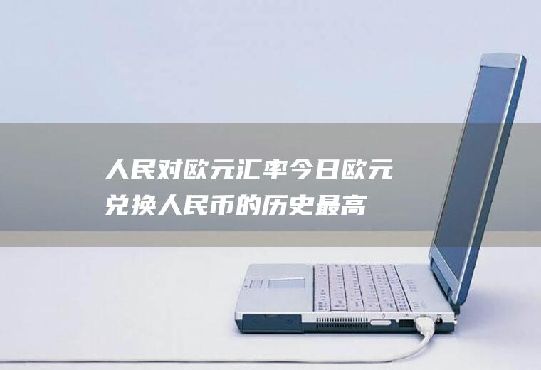 人民对欧元汇率今日,欧元兑换人民币的历史最高是多少