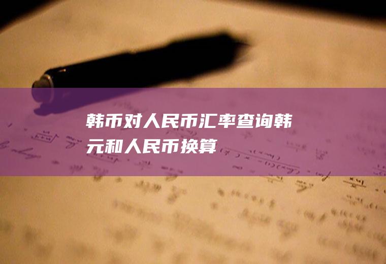 韩币对人民币汇率查询,韩元和人民币换算