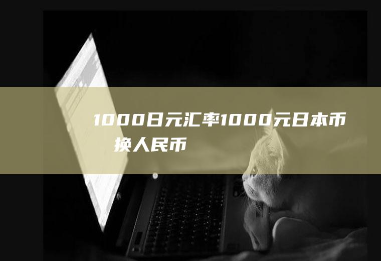 1000日元汇率,1000元日本币兑换人民币是多少